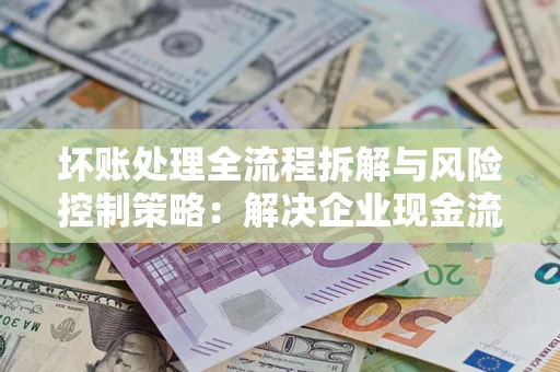 北京坏账处理全流程拆解与风险控制策略：解决企业现金流顽疾的实战指南