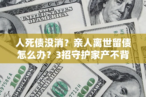 北京人死债没消？亲人离世留债怎么办？3招守护家产不背锅